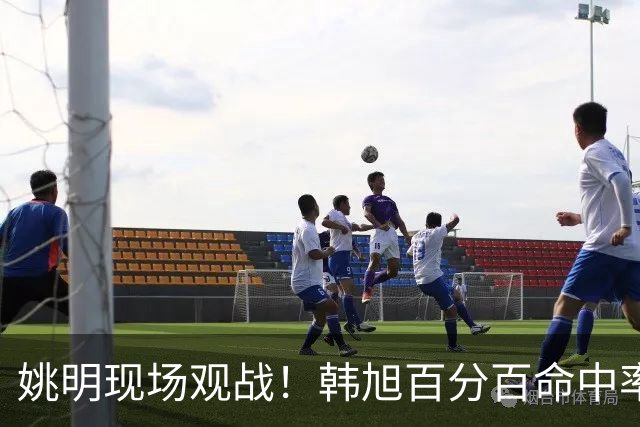 姚明现场观战！韩旭百分百命中率 盖帽得分盘活自由人内线